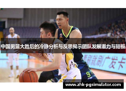 中国男篮大胜后的冷静分析与反思揭示团队发展潜力与短板 中国男篮大胜后的冷静分析与反思揭示团队发展潜力与短板