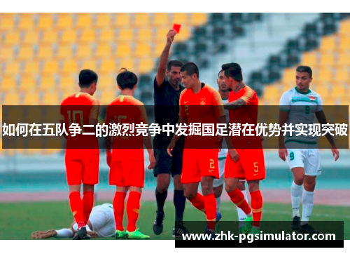 如何在五队争二的激烈竞争中发掘国足潜在优势并实现突破