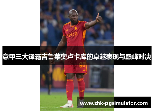 意甲三大锋霸吉鲁莱奥卢卡库的卓越表现与巅峰对决 意甲三大锋霸吉鲁莱奥卢卡库的卓越表现与巅峰对决