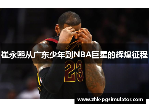 崔永熙从广东少年到NBA巨星的辉煌征程 崔永熙从广东少年到NBA巨星的辉煌征程