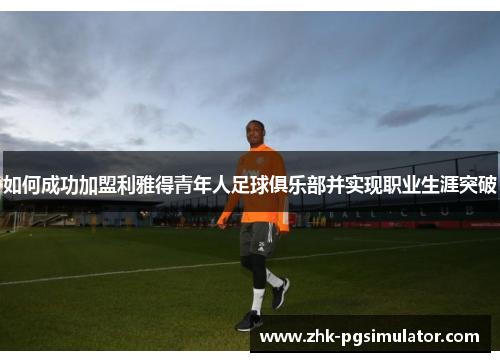 如何成功加盟利雅得青年人足球俱乐部并实现职业生涯突破 如何成功加盟利雅得青年人足球俱乐部并实现职业生涯突破