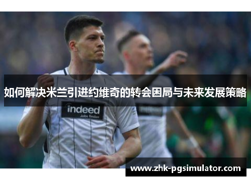 如何解决米兰引进约维奇的转会困局与未来发展策略 如何解决米兰引进约维奇的转会困局与未来发展策略