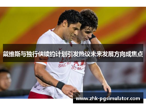 戴维斯与独行侠续约计划引发热议未来发展方向成焦点 戴维斯与独行侠续约计划引发热议未来发展方向成焦点