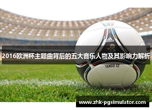 2016欧洲杯主题曲背后的五大音乐人物及其影响力解析 2016欧洲杯主题曲背后的五大音乐人物及其影响力解析