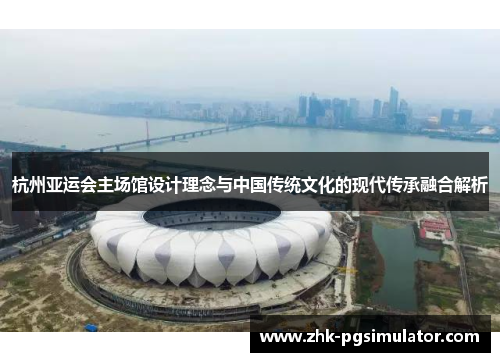 杭州亚运会主场馆设计理念与中国传统文化的现代传承融合解析 杭州亚运会主场馆设计理念与中国传统文化的现代传承融合解析