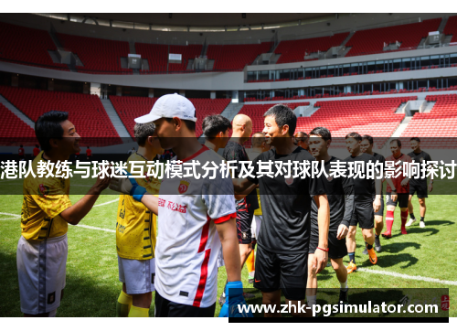 港队教练与球迷互动模式分析及其对球队表现的影响探讨 港队教练与球迷互动模式分析及其对球队表现的影响探讨