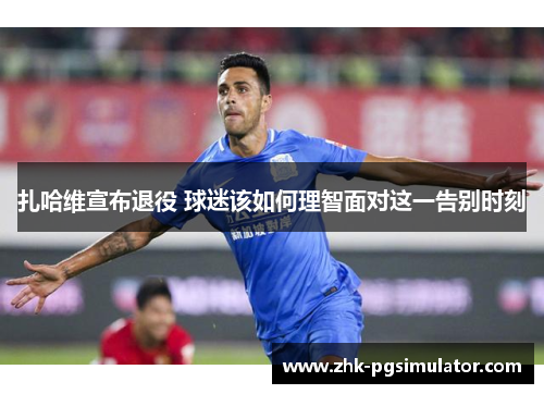 扎哈维宣布退役 球迷该如何理智面对这一告别时刻 扎哈维宣布退役 球迷该如何理智面对这一告别时刻