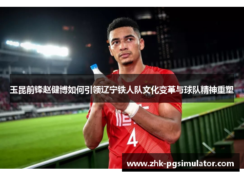 玉昆前锋赵健博如何引领辽宁铁人队文化变革与球队精神重塑 玉昆前锋赵健博如何引领辽宁铁人队文化变革与球队精神重塑