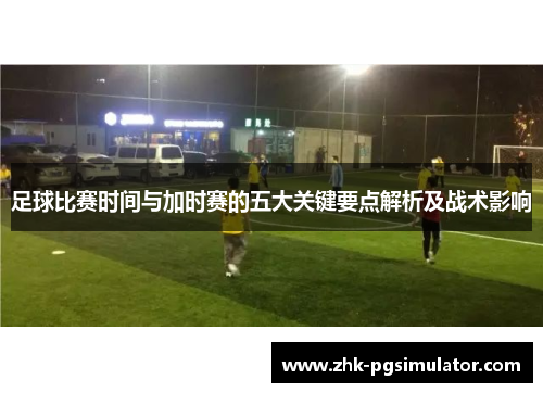 足球比赛时间与加时赛的五大关键要点解析及战术影响
