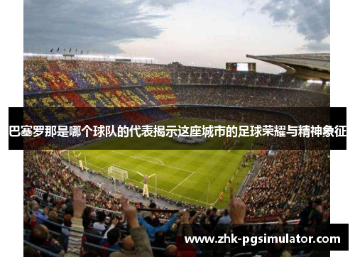 巴塞罗那是哪个球队的代表揭示这座城市的足球荣耀与精神象征 巴塞罗那是哪个球队的代表揭示这座城市的足球荣耀与精神象征