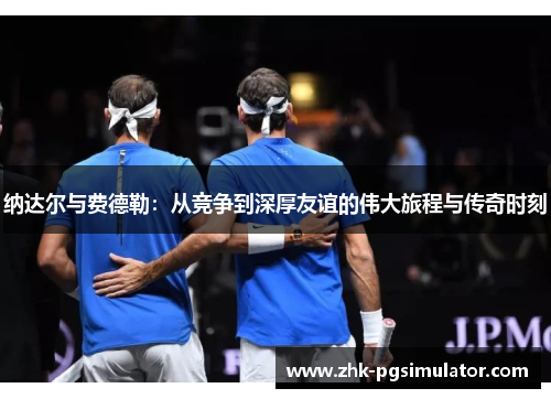 纳达尔与费德勒:从竞争到深厚友谊的伟大旅程与传奇时刻 纳达尔与费德勒:从竞争到深厚友谊的伟大旅程与传奇时刻