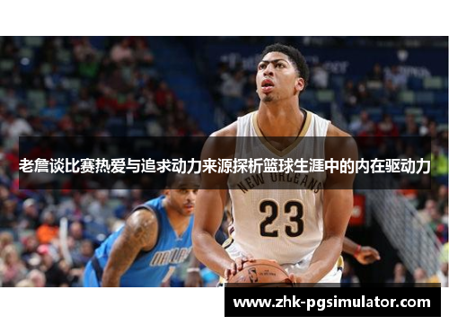 老詹谈比赛热爱与追求动力来源探析篮球生涯中的内在驱动力 老詹谈比赛热爱与追求动力来源探析篮球生涯中的内在驱动力